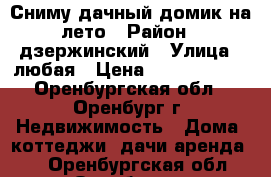 Сниму дачный домик на лето › Район ­ дзержинский › Улица ­ любая › Цена ­ 5000-10000 - Оренбургская обл., Оренбург г. Недвижимость » Дома, коттеджи, дачи аренда   . Оренбургская обл.,Оренбург г.
